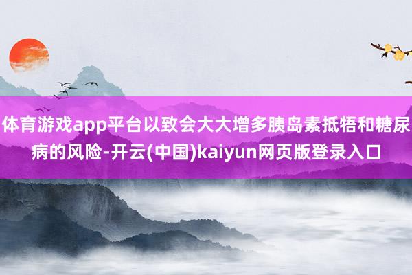 体育游戏app平台以致会大大增多胰岛素抵牾和糖尿病的风险-开云(中国)kaiyun网页版登录入口