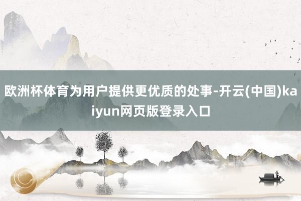 欧洲杯体育为用户提供更优质的处事-开云(中国)kaiyun网页版登录入口
