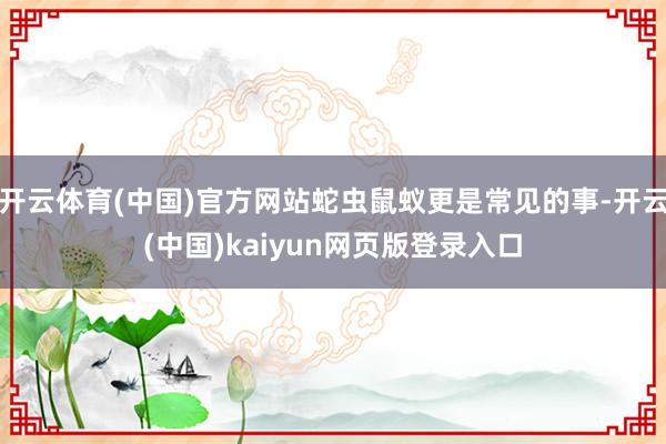开云体育(中国)官方网站蛇虫鼠蚁更是常见的事-开云(中国)kaiyun网页版登录入口