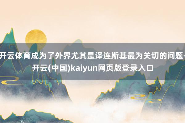 开云体育成为了外界尤其是泽连斯基最为关切的问题-开云(中国)kaiyun网页版登录入口