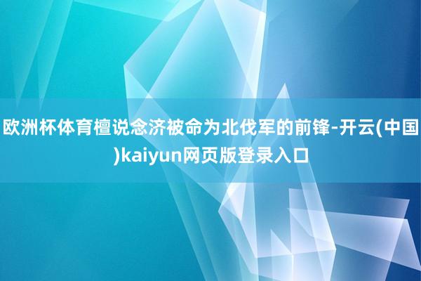 欧洲杯体育檀说念济被命为北伐军的前锋-开云(中国)kaiyun网页版登录入口