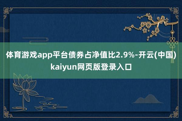 体育游戏app平台债券占净值比2.9%-开云(中国)kaiyun网页版登录入口