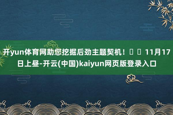 开yun体育网助您挖掘后劲主题契机！		11月17日上昼-开云(中国)kaiyun网页版登录入口