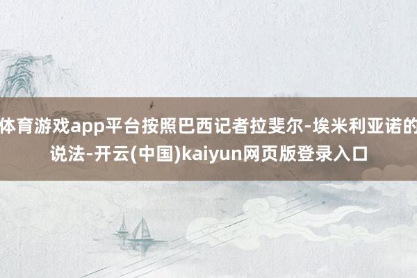 体育游戏app平台按照巴西记者拉斐尔-埃米利亚诺的说法-开云(中国)kaiyun网页版登录入口