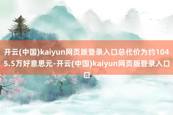 开云(中国)kaiyun网页版登录入口总代价为约1045.5万好意思元-开云(中国)kaiyun网页版登录入口