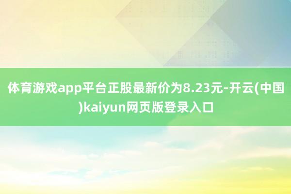 体育游戏app平台正股最新价为8.23元-开云(中国)kaiyun网页版登录入口