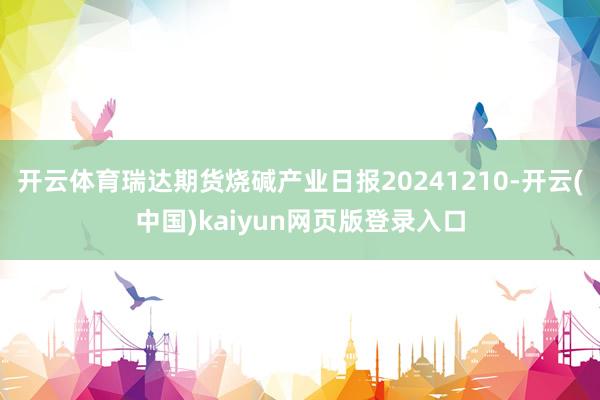 开云体育瑞达期货烧碱产业日报20241210-开云(中国)kaiyun网页版登录入口