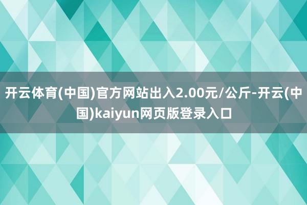 开云体育(中国)官方网站出入2.00元/公斤-开云(中国)kaiyun网页版登录入口