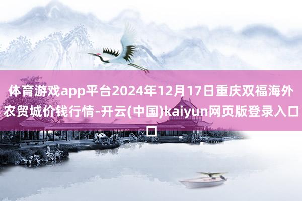 体育游戏app平台2024年12月17日重庆双福海外农贸城价钱行情-开云(中国)kaiyun网页版登录入口
