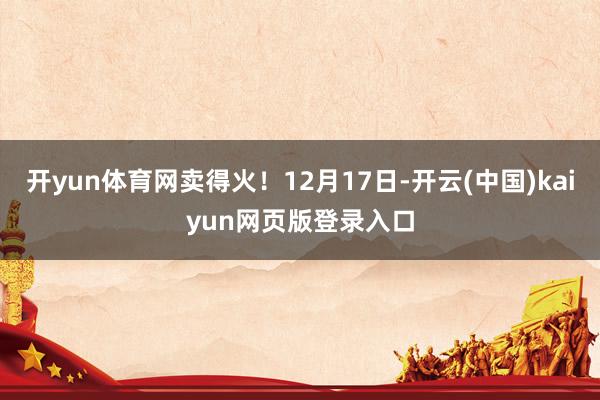 开yun体育网卖得火！12月17日-开云(中国)kaiyun网页版登录入口