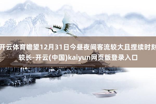 开云体育瞻望12月31日今昼夜间客流较大且捏续时刻较长-开云(中国)kaiyun网页版登录入口
