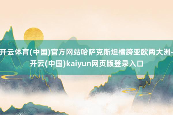 开云体育(中国)官方网站哈萨克斯坦横跨亚欧两大洲-开云(中国)kaiyun网页版登录入口