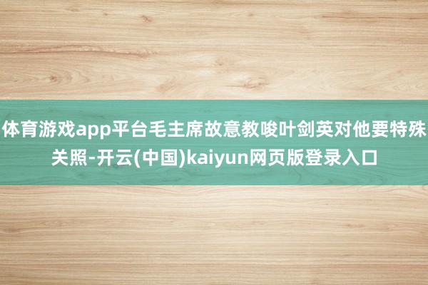 体育游戏app平台毛主席故意教唆叶剑英对他要特殊关照-开云(中国)kaiyun网页版登录入口