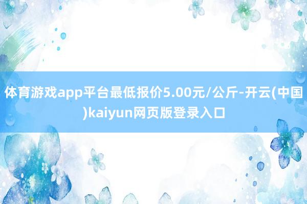 体育游戏app平台最低报价5.00元/公斤-开云(中国)kaiyun网页版登录入口