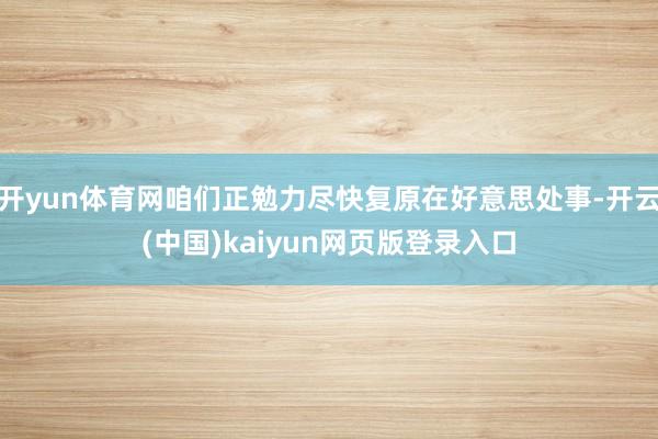 开yun体育网咱们正勉力尽快复原在好意思处事-开云(中国)kaiyun网页版登录入口