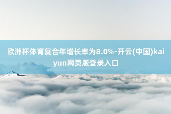 欧洲杯体育复合年增长率为8.0%-开云(中国)kaiyun网页版登录入口