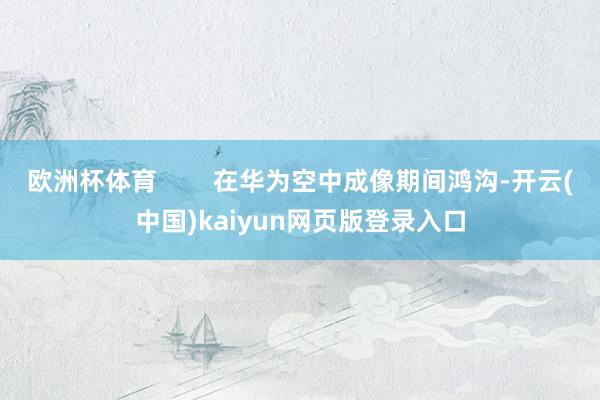 欧洲杯体育        在华为空中成像期间鸿沟-开云(中国)kaiyun网页版登录入口