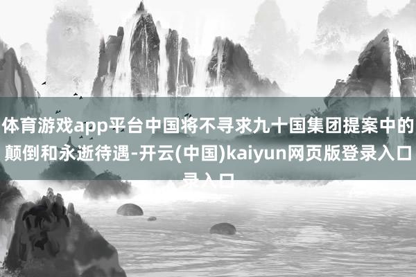 体育游戏app平台中国将不寻求九十国集团提案中的颠倒和永逝待遇-开云(中国)kaiyun网页版登录入口