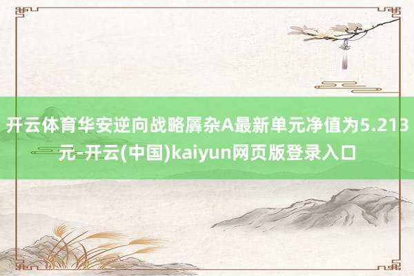 开云体育华安逆向战略羼杂A最新单元净值为5.213元-开云(中国)kaiyun网页版登录入口