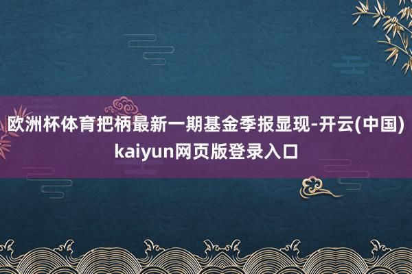 欧洲杯体育把柄最新一期基金季报显现-开云(中国)kaiyun网页版登录入口