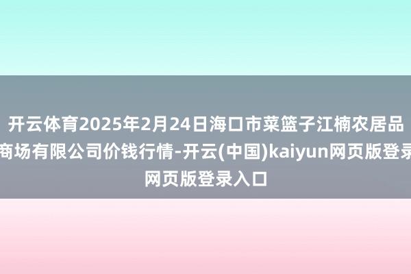 开云体育2025年2月24日海口市菜篮子江楠农居品批发商场有限公司价钱行情-开云(中国)kaiyun网页版登录入口