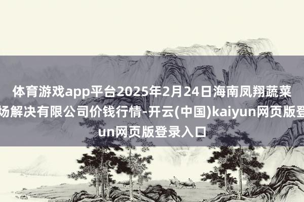 体育游戏app平台2025年2月24日海南凤翔蔬菜批发商场解决有限公司价钱行情-开云(中国)kaiyun网页版登录入口