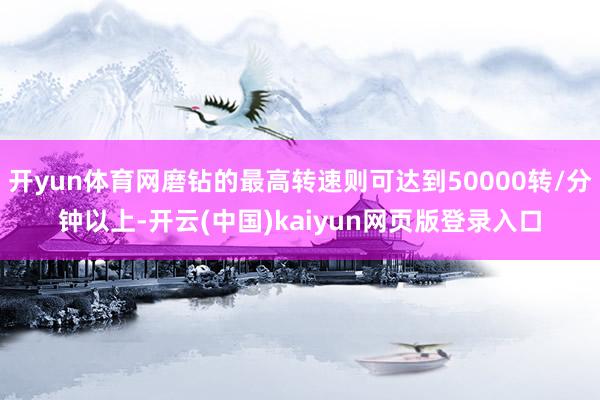 开yun体育网磨钻的最高转速则可达到50000转/分钟以上-开云(中国)kaiyun网页版登录入口