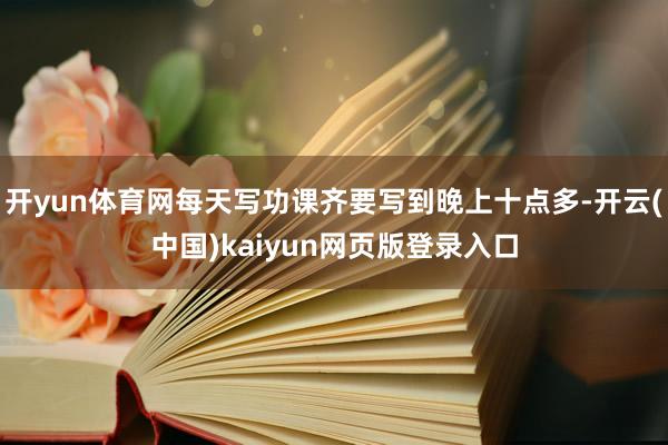 开yun体育网每天写功课齐要写到晚上十点多-开云(中国)kaiyun网页版登录入口