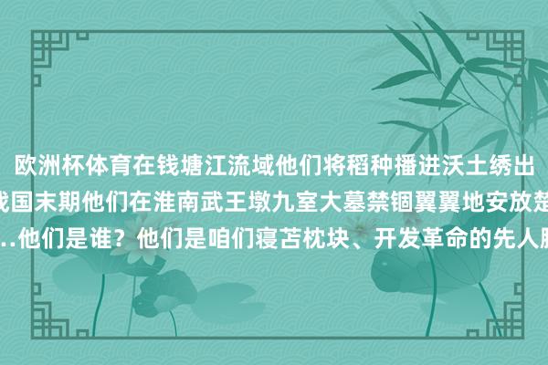 欧洲杯体育在钱塘江流域他们将稻种播进沃土绣出中华早期农耕糊口图谱战国末期他们在淮南武王墩九室大墓禁锢翼翼地安放楚王遗体和九鼎八簋……他们是谁？他们是咱们寝苫枕块、开发革命的先人脚踏中华地面传承中中娴雅坚抓走我方的路咱们干预了工业时间、信息时间干预了东谈主工智能全面赋能社会发展本领咱们能看到多远的往日就能抵达多远的改日 发布于：吉林省-开云(中国)kaiyun网页版登录入口