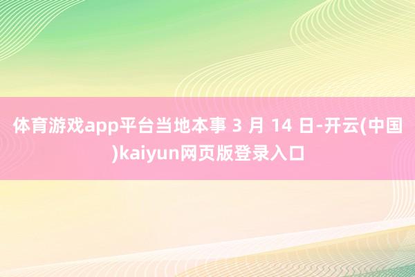 体育游戏app平台当地本事 3 月 14 日-开云(中国)kaiyun网页版登录入口