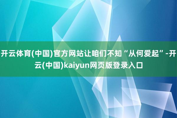 开云体育(中国)官方网站让咱们不知“从何爱起”-开云(中国)kaiyun网页版登录入口
